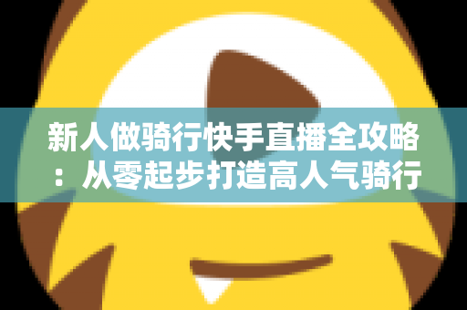 新人做骑行快手直播全攻略:从零起步打造高人气骑行直播间的实用指南 新人做骑行快手直播全攻略:从零起步打造高人气骑行直播间的实用指南