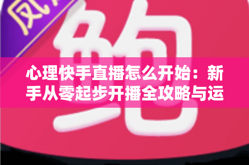 心理快手直播怎么开始:新手从零起步开播全攻略与运营指南 心理快手直播怎么开始:新手从零起步开播全攻略与运营指南