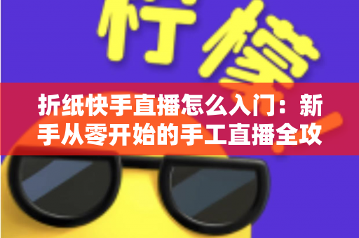 折纸快手直播怎么入门:新手从零开始的手工直播全攻略与涨粉变现秘籍 折纸快手直播怎么入门:新手从零开始的手工直播全攻略与涨粉变现秘籍