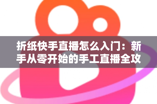 折纸快手直播怎么入门:新手从零开始的手工直播全攻略与涨粉变现秘籍 折纸快手直播怎么入门:新手从零开始的手工直播全攻略与涨粉变现秘籍
