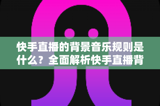 快手直播的背景音乐规则是什么？全面解析快手直播背景音乐使用规范与版权合规指南