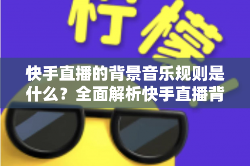 快手直播的背景音乐规则是什么？全面解析快手直播背景音乐使用规范与版权合规指南