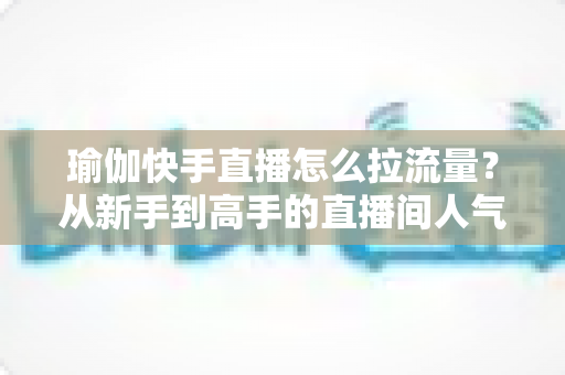 瑜伽快手直播怎么拉流量?从新手到高手的直播间人气增长全攻略 瑜伽快手直播怎么拉流量?从新手到高手的直播间人气增长全攻略