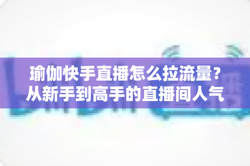 瑜伽快手直播怎么拉流量?从新手到高手的直播间人气增长全攻略 瑜伽快手直播怎么拉流量?从新手到高手的直播间人气增长全攻略