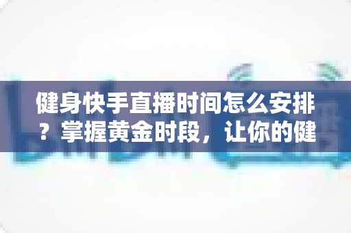 健身快手直播时间怎么安排?掌握黄金时段,让你的健身直播间人气翻倍 健身快手直播时间怎么安排?掌握黄金时段,让你的健身直播间人气翻倍