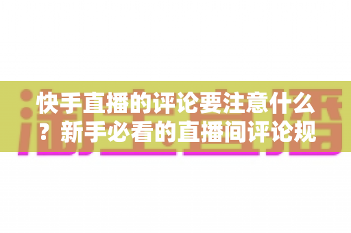 快手直播的评论要注意什么？新手必看的直播间评论规范与互动技巧全指南