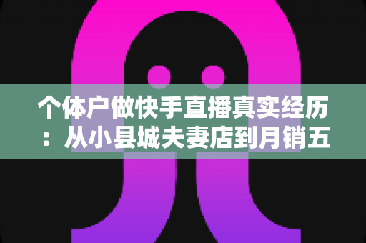 个体户做快手直播真实经历:从小县城夫妻店到月销五万,我把三年踩坑和收获全部写在这里 个体户做快手直播真实经历:从小县城夫妻店到月销五万,我把三年踩坑和收获全部写在这里
