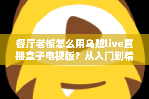 餐厅老板怎么用乌贼live直播盒子电视版?从入门到精通的实战指南 餐厅老板怎么用乌贼live直播盒子电视版?从入门到精通的实战指南