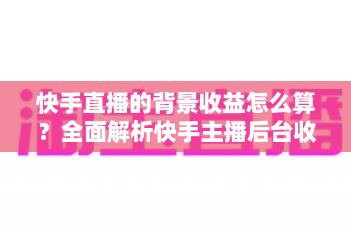 快手直播的背景收益怎么算?全面解析快手主播后台收益构成、分成规则与提现流程 快手直播的背景收益怎么算?全面解析快手主播后台收益构成、分成规则与提现流程