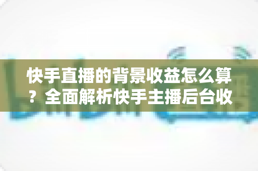 快手直播的背景收益怎么算?全面解析快手主播后台收益构成、分成规则与提现流程 快手直播的背景收益怎么算?全面解析快手主播后台收益构成、分成规则与提现流程