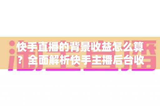 快手直播的背景收益怎么算?全面解析快手主播后台收益构成、分成规则与提现流程 快手直播的背景收益怎么算?全面解析快手主播后台收益构成、分成规则与提现流程