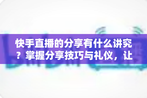 快手直播的分享有什么讲究？掌握分享技巧与礼仪，让你的直播间人气倍增