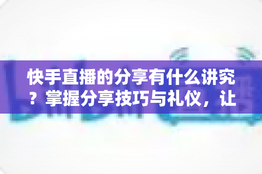 快手直播的分享有什么讲究？掌握分享技巧与礼仪，让你的直播间人气倍增