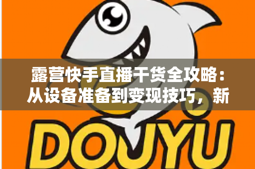 露营快手直播干货全攻略:从设备准备到变现技巧,新手也能打造高人气户外直播间 露营快手直播干货全攻略:从设备准备到变现技巧,新手也能打造高人气户外直播间