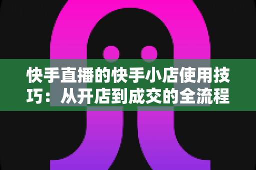 快手直播的快手小店使用技巧:从开店到成交的全流程实战指南 快手直播的快手小店使用技巧:从开店到成交的全流程实战指南