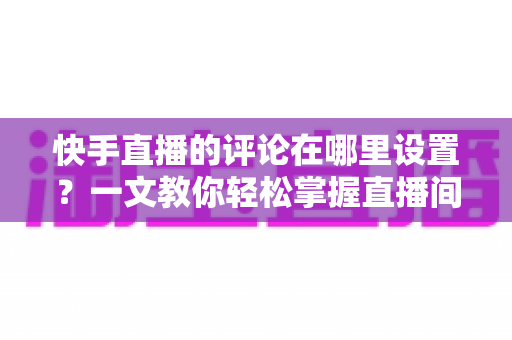 快手直播的评论在哪里设置?一文教你轻松掌握直播间评论管理全攻略 快手直播的评论在哪里设置?一文教你轻松掌握直播间评论管理全攻略