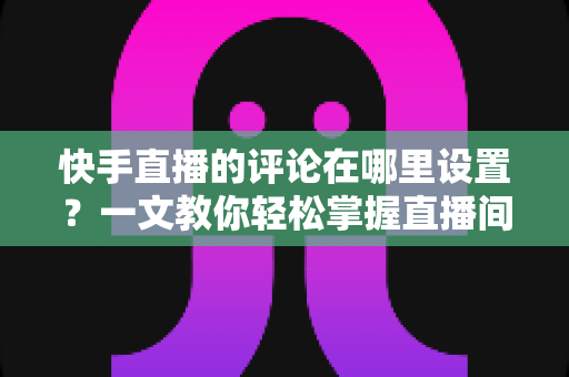 快手直播的评论在哪里设置?一文教你轻松掌握直播间评论管理全攻略 快手直播的评论在哪里设置?一文教你轻松掌握直播间评论管理全攻略
