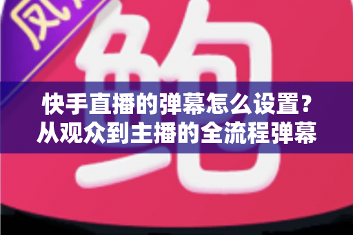 快手直播的弹幕怎么设置？从观众到主播的全流程弹幕设置指南一次讲透