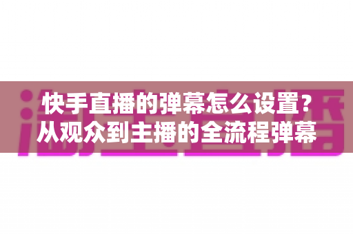 快手直播的弹幕怎么设置？从观众到主播的全流程弹幕设置指南一次讲透