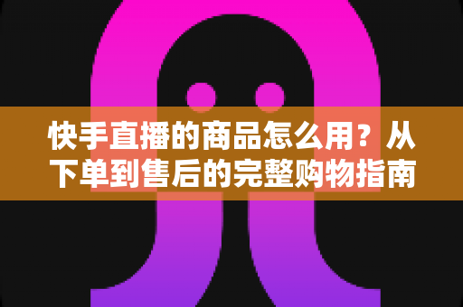 快手直播的商品怎么用?从下单到售后的完整购物指南与实操技巧 快手直播的商品怎么用?从下单到售后的完整购物指南与实操技巧