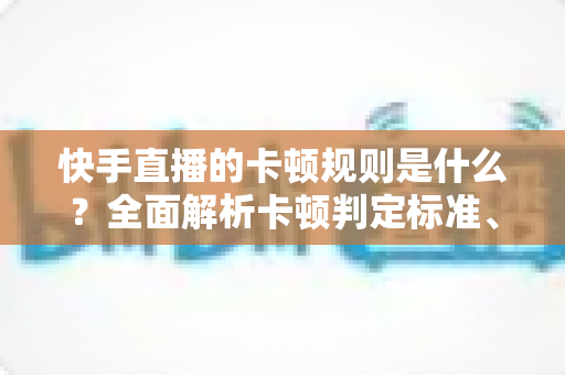快手直播的卡顿规则是什么?全面解析卡顿判定标准、常见成因与高效优化方案 快手直播的卡顿规则是什么?全面解析卡顿判定标准、常见成因与高效优化方案