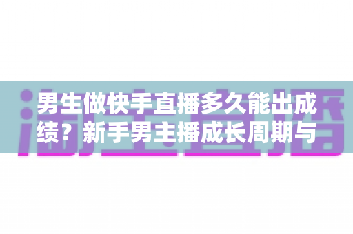 男生做快手直播多久能出成绩?新手男主播成长周期与快速起号全攻略 男生做快手直播多久能出成绩?新手男主播成长周期与快速起号全攻略