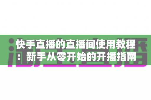 快手直播的直播间使用教程:新手从零开始的开播指南与运营秘籍 快手直播的直播间使用教程:新手从零开始的开播指南与运营秘籍