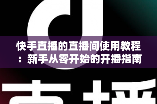 快手直播的直播间使用教程:新手从零开始的开播指南与运营秘籍 快手直播的直播间使用教程:新手从零开始的开播指南与运营秘籍