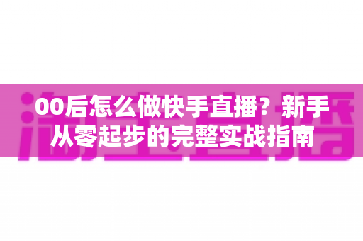 00后怎么做快手直播?新手从零起步的完整实战指南 00后怎么做快手直播?新手从零起步的完整实战指南