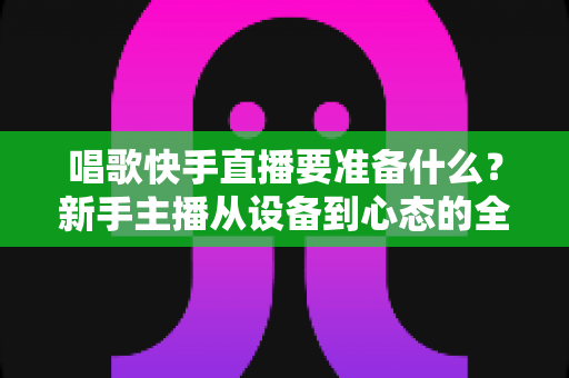 唱歌快手直播要准备什么?新手主播从设备到心态的全方位准备清单与实战攻略 唱歌快手直播要准备什么?新手主播从设备到心态的全方位准备清单与实战攻略