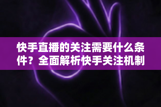 快手直播的关注需要什么条件?全面解析快手关注机制与实用涨粉指南 快手直播的关注需要什么条件?全面解析快手关注机制与实用涨粉指南