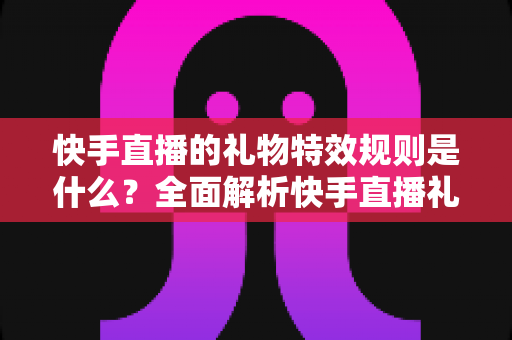 快手直播的礼物特效规则是什么?全面解析快手直播礼物特效机制与玩法指南 快手直播的礼物特效规则是什么?全面解析快手直播礼物特效机制与玩法指南