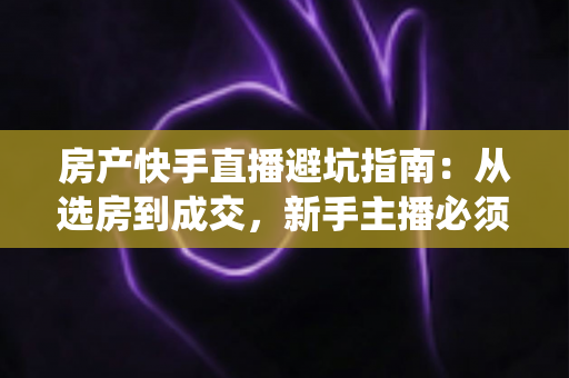 房产快手直播避坑指南：从选房到成交，新手主播必须绕开的雷区与实战技巧全解析