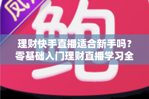 理财快手直播适合新手吗?零基础入门理财直播学习全攻略与避坑指南 理财快手直播适合新手吗?零基础入门理财直播学习全攻略与避坑指南