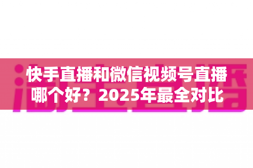 快手直播和微信视频号直播哪个好?2025年最全对比分析与选择指南 快手直播和微信视频号直播哪个好?2025年最全对比分析与选择指南