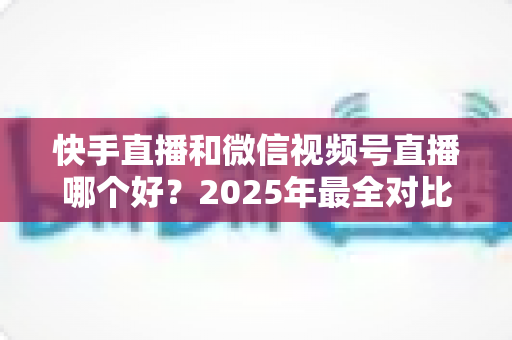 快手直播和微信视频号直播哪个好?2025年最全对比分析与选择指南 快手直播和微信视频号直播哪个好?2025年最全对比分析与选择指南