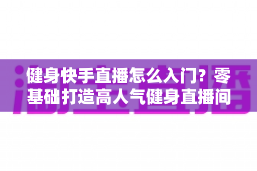 健身快手直播怎么入门？零基础打造高人气健身直播间的完整实战指南