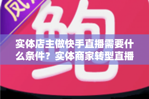 实体店主做快手直播需要什么条件？实体商家转型直播带货的完整指南
