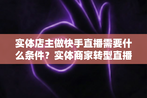 实体店主做快手直播需要什么条件？实体商家转型直播带货的完整指南