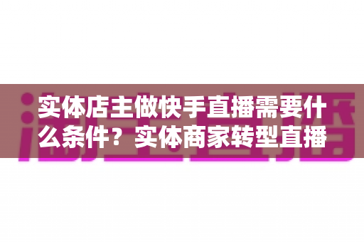 实体店主做快手直播需要什么条件？实体商家转型直播带货的完整指南