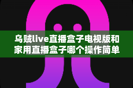 乌贼live直播盒子电视版和家用直播盒子哪个操作简单？2025年最全选购与上手指南