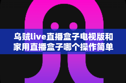 乌贼live直播盒子电视版和家用直播盒子哪个操作简单？2025年最全选购与上手指南