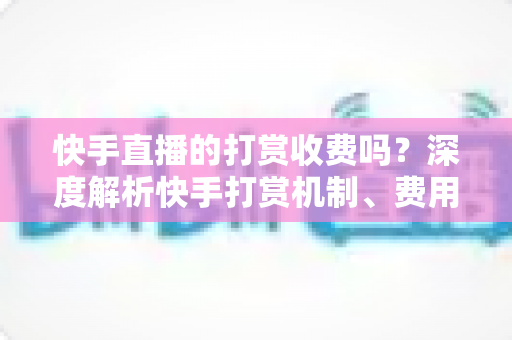 快手直播的打赏收费吗?深度解析快手打赏机制、费用构成与理性消费全攻略 快手直播的打赏收费吗?深度解析快手打赏机制、费用构成与理性消费全攻略