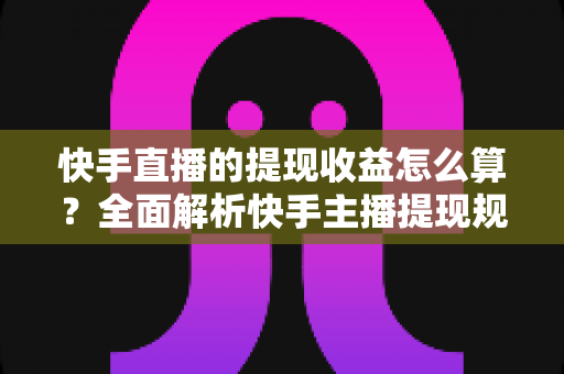 快手直播的提现收益怎么算？全面解析快手主播提现规则与收益计算方法
