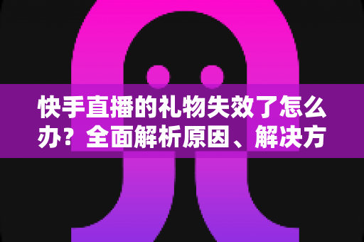 快手直播的礼物失效了怎么办？全面解析原因、解决方法与预防技巧的实用指南