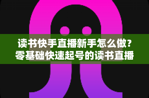 读书快手直播新手怎么做？零基础快速起号的读书直播实战指南
