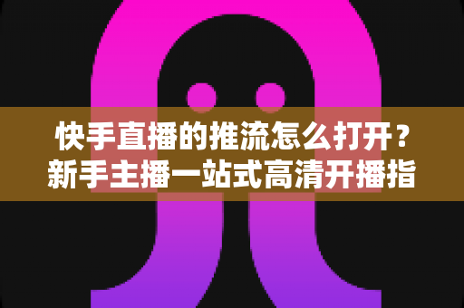 快手直播的推流怎么打开?新手主播一站式高清开播指南 快手直播的推流怎么打开?新手主播一站式高清开播指南