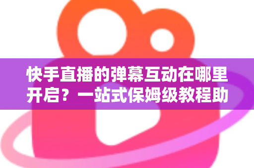 快手直播的弹幕互动在哪里开启？一站式保姆级教程助你打造高人气互动直播间
