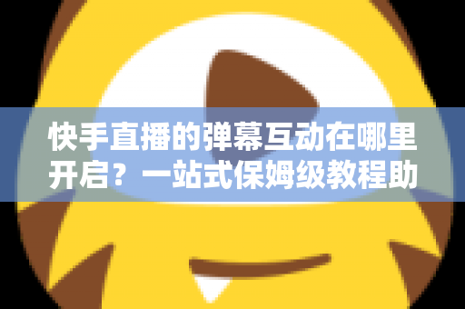 快手直播的弹幕互动在哪里开启？一站式保姆级教程助你打造高人气互动直播间