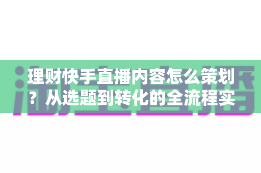 理财快手直播内容怎么策划？从选题到转化的全流程实战指南